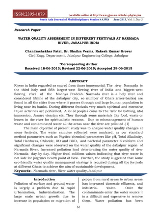 ISSN:2395-1079 Available online at http://www.gjms.co.in/index.php/sajms
South Asia Journal of Multidisciplinary Studies SAJMS June 2015, Vol. 1, No.-5
62
Research Paper
WATER QUALITY ASSESSMENT IN DIFFERENT FESTIVALS AT NARMADA
RIVER, JABALPUR INDIA
Chandrashekhar Patel, Dr. Shailza Verma, Rakesh Kumar Grover
Civil Engg. Department, Jabalpur Engineering College. Jabalpur
*Corresponding Author
Received 18-06-2015; Revised 22-06-2015; Accepted 29-06-2015
ABSTRACT
Rivers in India regarded as sacred from times immemorial. The river Narmada is
the third holy and fifth largest west flowing river of India and biggest west
flowing river of the Madhya Pradesh. Narmada river is a holy river and
considered lifeline of the Jabalpur city, so number of Ghats (river-banks) are
found in all the cities from where it passes through and large human population is
living near its banks. During different festivals very much spiritual and extensive
Pujan activities are performed. A lot of peoples come to The river for bathing, idol
immersion, Jaware visarjan etc. They through some materials like food, waste or
leaves in the river for spiritualistic reasons. Due to mismanagement of human
waste and contaminated water all the areas near the river are polluted .[1]
The main objective of present study was to analyse water quality changes at
some festivals. The water samples collected were analyzed, as per standard
method parameters such as Physico-chemical parameters like pH, Total Alkalinity,
Total Hardness, Chloride, DO and BOD, and bacterial parameter E coliform and
significant changes were observed on the water quality of the Jabalpur region of
Narmada River. Increased pollution load deteriorating the water quality of river
Narmada day by day. Higher fecal coliform values indicating that river water is
not safe for pilgrim’s health point of view. Further, the study suggested that some
eco-friendly water quality management strategy is required during all the festivals
at different Ghats to achieve the aim of sustainable development.
Keywords:- Narmada river, River water quality,Jabalpur
Introduction
Pollution of surface and ground water
is largely a problem due to rapid
urbanization, Industrialization. The
large scale urban growth due to
increase in population or migration of
people from rural areas to urban areas
has increased domestic effluents, and
industrial waste. Once the
contaminants enter the water source it
is a difficult and expensive to remove
them. Water pollution has been
 