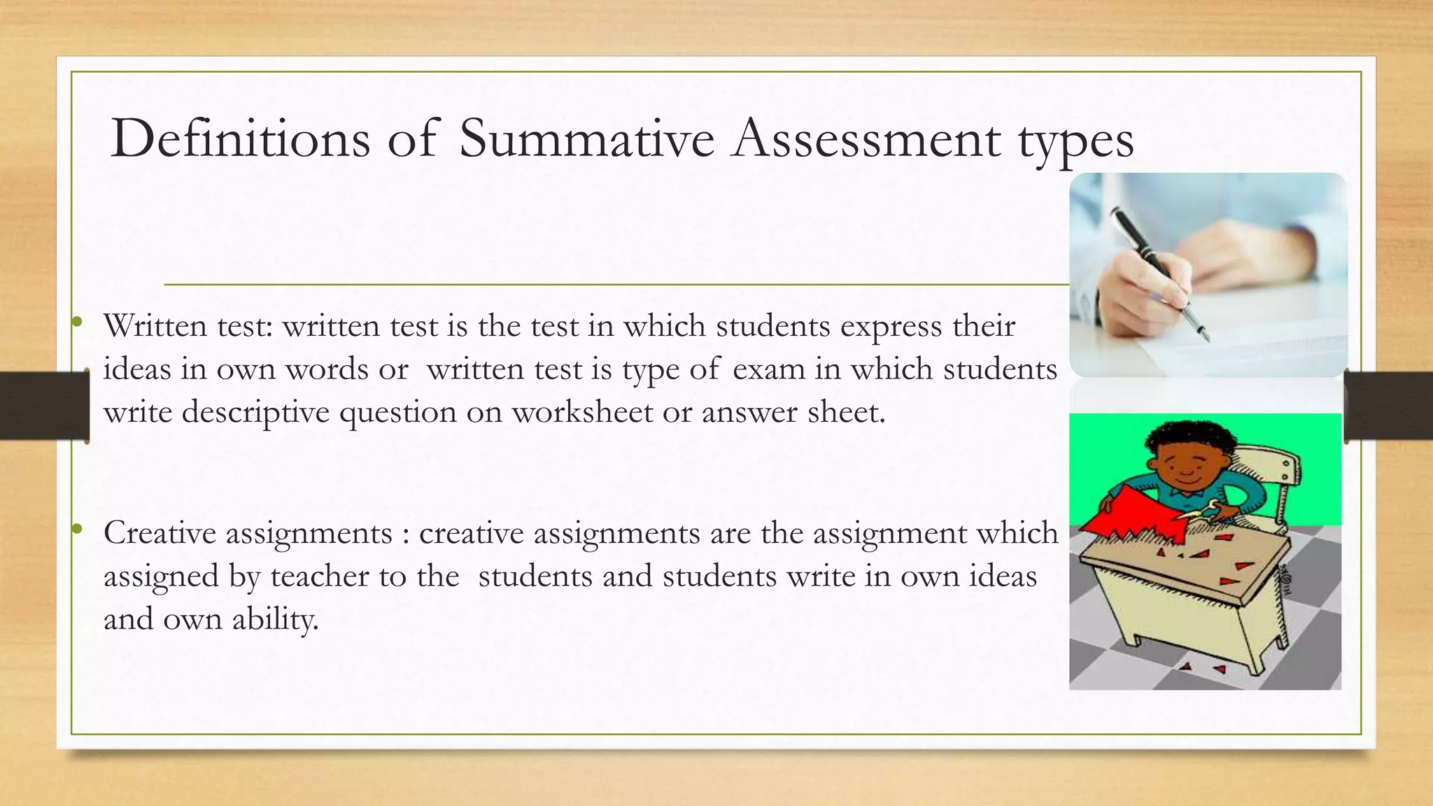 Definitions of Summative Assessment types
• Written test: written test is the test in which students express their
ideas in own words or written test is type of exam in which students
write descriptive question on worksheet or answer sheet.
• Creative assignments : creative assignments are the assignment which
assigned by teacher to the students and students write in own ideas
and own ability.
 