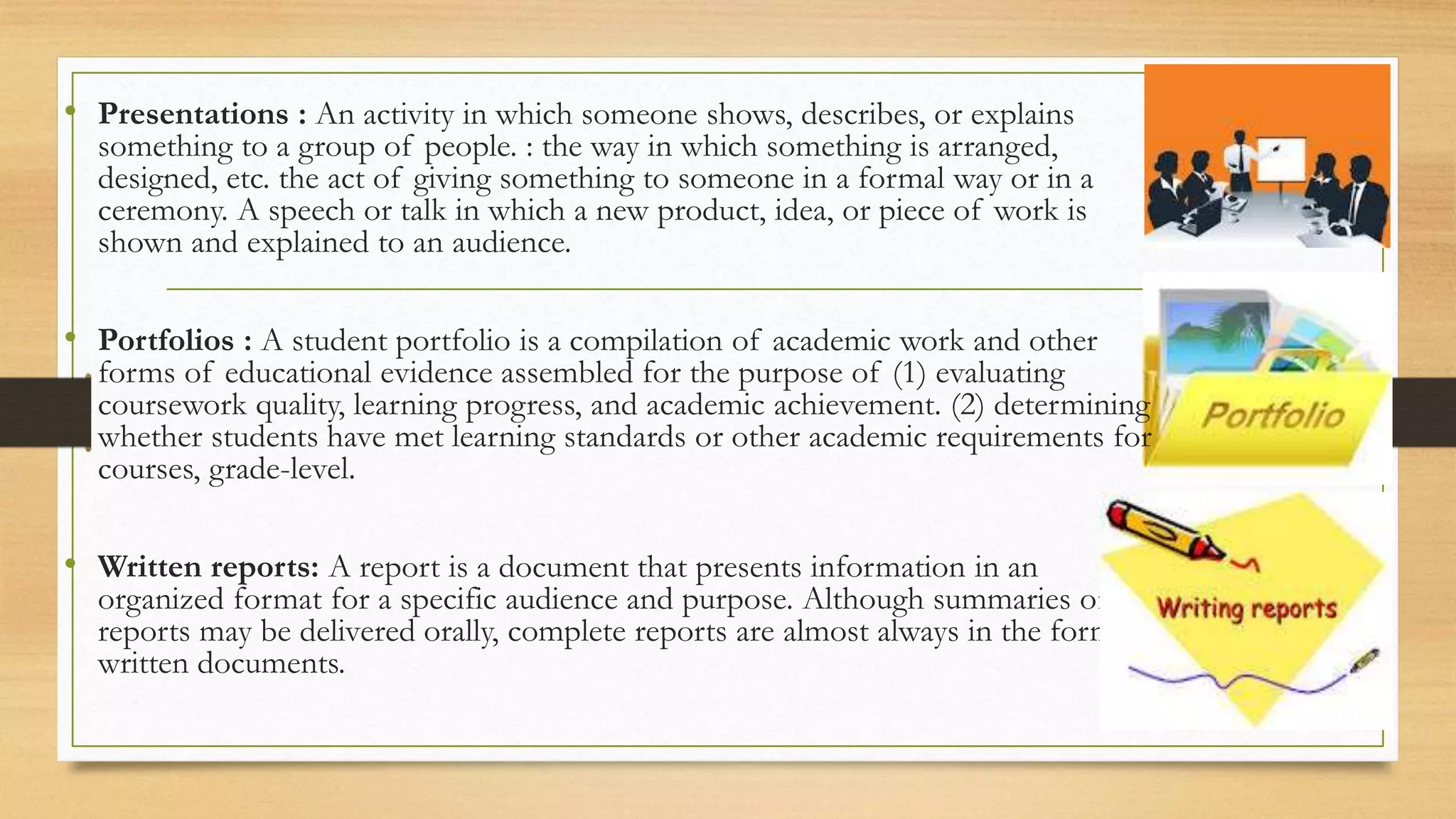 • Presentations : An activity in which someone shows, describes, or explains
something to a group of people. : the way in which something is arranged,
designed, etc. the act of giving something to someone in a formal way or in a
ceremony. A speech or talk in which a new product, idea, or piece of work is
shown and explained to an audience.
• Portfolios : A student portfolio is a compilation of academic work and other
forms of educational evidence assembled for the purpose of (1) evaluating
coursework quality, learning progress, and academic achievement. (2) determining
whether students have met learning standards or other academic requirements for
courses, grade-level.
• Written reports: A report is a document that presents information in an
organized format for a specific audience and purpose. Although summaries of
reports may be delivered orally, complete reports are almost always in the form of
written documents.
 