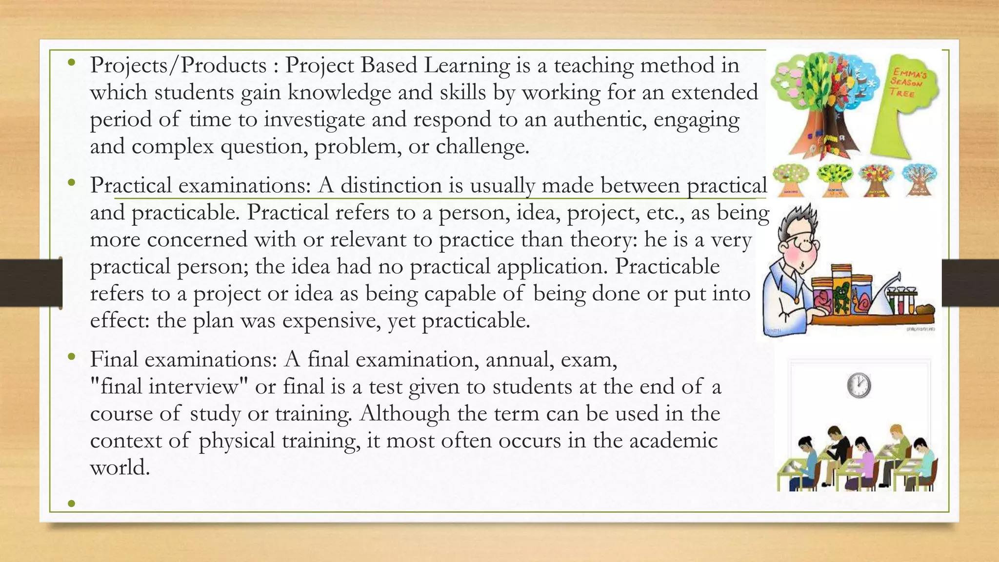 • Projects/Products : Project Based Learning is a teaching method in
which students gain knowledge and skills by working for an extended
period of time to investigate and respond to an authentic, engaging
and complex question, problem, or challenge.
• Practical examinations: A distinction is usually made between practical
and practicable. Practical refers to a person, idea, project, etc., as being
more concerned with or relevant to practice than theory: he is a very
practical person; the idea had no practical application. Practicable
refers to a project or idea as being capable of being done or put into
effect: the plan was expensive, yet practicable.
• Final examinations: A final examination, annual, exam,
"final interview" or final is a test given to students at the end of a
course of study or training. Although the term can be used in the
context of physical training, it most often occurs in the academic
world.
•
 