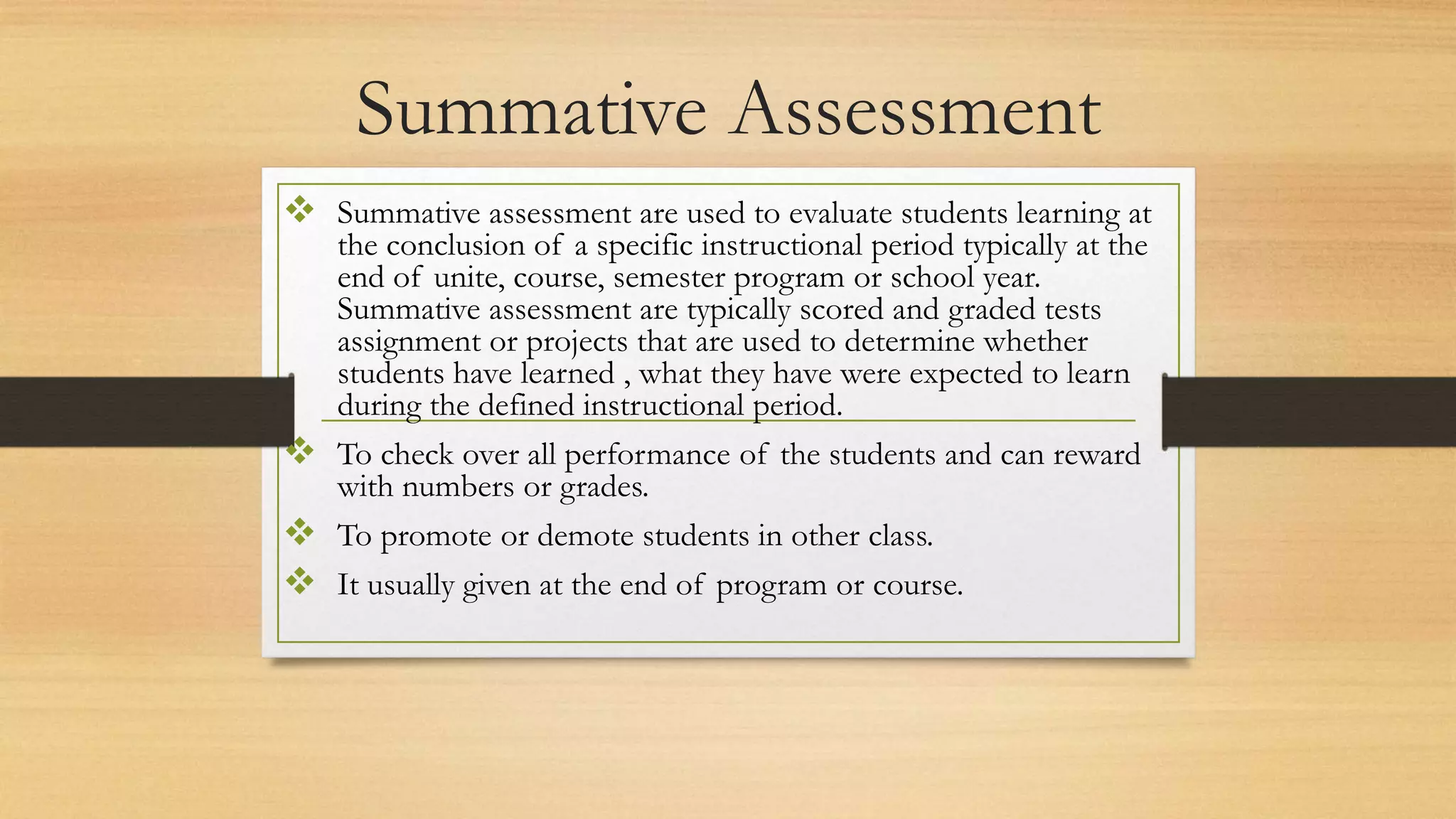 Summative Assessment
 Summative assessment are used to evaluate students learning at
the conclusion of a specific instructional period typically at the
end of unite, course, semester program or school year.
Summative assessment are typically scored and graded tests
assignment or projects that are used to determine whether
students have learned , what they have were expected to learn
during the defined instructional period.
 To check over all performance of the students and can reward
with numbers or grades.
 To promote or demote students in other class.
 It usually given at the end of program or course.
 
