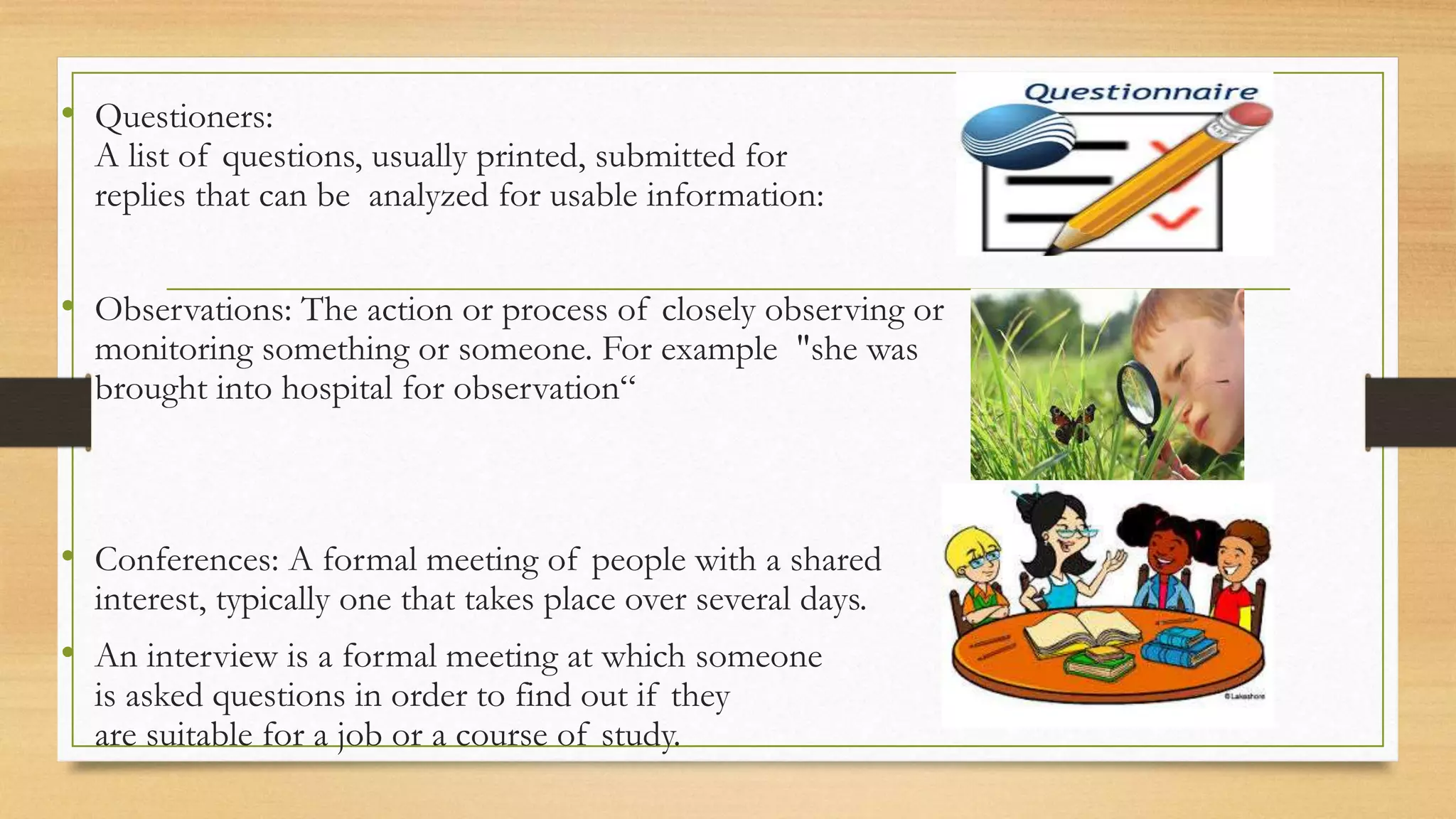 • Questioners:
A list of questions, usually printed, submitted for
replies that can be analyzed for usable information:
• Observations: The action or process of closely observing or
monitoring something or someone. For example "she was
brought into hospital for observation“
• Conferences: A formal meeting of people with a shared
interest, typically one that takes place over several days.
• An interview is a formal meeting at which someone
is asked questions in order to find out if they
are suitable for a job or a course of study.
 