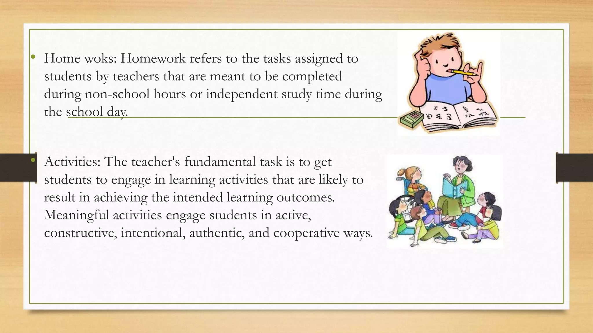 • Home woks: Homework refers to the tasks assigned to
students by teachers that are meant to be completed
during non-school hours or independent study time during
the school day.
• Activities: The teacher's fundamental task is to get
students to engage in learning activities that are likely to
result in achieving the intended learning outcomes.
Meaningful activities engage students in active,
constructive, intentional, authentic, and cooperative ways.
 