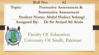 Roll No: 62
Topic: Formative Assessment &
Summative Assessment
Student Name: Abdul Hafeez Solangi
Assigned By: Dr Sir Amjad Ali Arain
Faculty Of Education
University Of Sindh, Pakistan
 