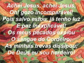 Achei Jesus, achei Jesus,
Oh! gozo incomparável!
Pois salvo estou, já tenho luz
E paz inexplicável!
Os meus pecados expiou
O sangue do Cordeiro;
As minhas trevas dissipou;
De Deus eu sou herdeiro!
