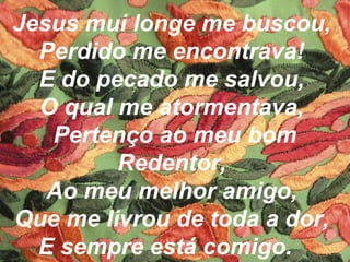 Jesus mui longe me buscou,
Perdido me encontrava!
E do pecado me salvou,
O qual me atormentava,
Pertenço ao meu bom
Redentor,
Ao meu melhor amigo,
Que me livrou de toda a dor,
E sempre está comigo.
