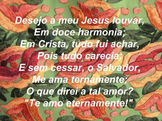 Desejo a meu Jesus louvar,
Em doce harmonia;
Em Crista, tudo fui achar,
Pois tudo carecia;
E sem cessar, o Salvador,
Me ama ternamente;
O que direi a tal amor?
"Te amo eternamente!"