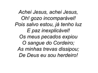 Achei Jesus, achei Jesus,
Oh! gozo incomparável!
Pois salvo estou, já tenho luz
E paz inexplicável!
Os meus pecados expiou
O sangue do Cordeiro;
As minhas trevas dissipou;
De Deus eu sou herdeiro!
 