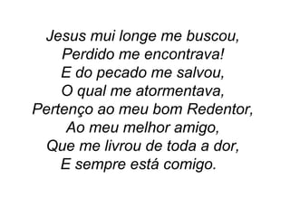Jesus mui longe me buscou,
Perdido me encontrava!
E do pecado me salvou,
O qual me atormentava,
Pertenço ao meu bom Redentor,
Ao meu melhor amigo,
Que me livrou de toda a dor,
E sempre está comigo.
 