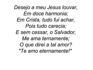Desejo a meu Jesus louvar,
Em doce harmonia;
Em Crista, tudo fui achar,
Pois tudo carecia;
E sem cessar, o Salvador,
Me ama ternamente;
O que direi a tal amor?
"Te amo eternamente!"
 
