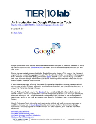  
An Introduction to: Google Webmaster Tools
http://tier10lab.com/2011/12/07/an-introduction-to-google-webmaster-tools/    	
  

December 7, 2011

By Molly Troha




Google Webmaster Tools is a free resource that enables web managers to better run their sites. It should
be used in conjunction with Google AdWords because it provides features that AdWords does not, and
vice versa.

First, a sitemap needs to be submitted to the Google Webmaster Account. This ensures that the search
engine bots are aware of every page on the site. The Googlebot crawls the web and then indexes pages
that it thinks are appropriate to display on the each SERP (Search Engine Results Page). Every time a
new page is created, Google Webmaster Tools reports how many other sites have linked to it and how
often it appears in Google Search results.

It is an advantage to have a Google Webmaster Account when Googlebot comes across a page that it
cannot crawl or index. The user will receive a notification and can then see the problem and correct it to
ensure that their entire sitemap will index.

Google Webmaster Tools ensures that Google will find your site and that it will show for the correct
search queries. It allows you to see all the keywords and phrases that were used in Google Search and
eventually led to your site. Google Webmaster Tools gives you the capability to see what page each
search query led to, so you know which pages need attention. Google also has a keyword suggestion
feature.

Google Webmaster Tools offers other tools, such as the ability to add sitelinks, remove inaccurate or
dead links from your site in Google Search results, and set your preferred domain name. Google
Webmaster Tools also regularly checks for malware and other problems, then alerts the user when
necessary.
http://www.Tier10Lab.com
http://www.twitter.com/Tier10Lab
http://www.facebook.com/Tier10Marketing
http://www.Tier10Marketing.com
	
  
 