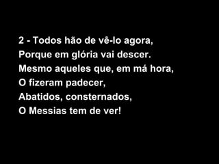2 - Todos hão de vê-lo agora,
Porque em glória vai descer.
Mesmo aqueles que, em má hora,
O fizeram padecer,
Abatidos, consternados,
O Messias tem de ver!
 
