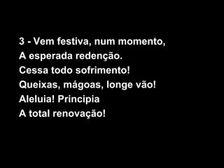 3 - Vem festiva, num momento,
A esperada redenção.
Cessa todo sofrimento!
Queixas, mágoas, longe vão!
Aleluia! Principia
A total renovação!
 