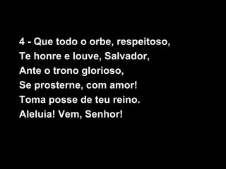 4 - Que todo o orbe, respeitoso,
Te honre e louve, Salvador,
Ante o trono glorioso,
Se prosterne, com amor!
Toma posse de teu reino.
Aleluia! Vem, Senhor!
 