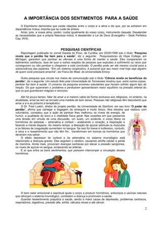 A IMPORTÂNCIA DOS SENTIMENTOS PARA A SAÚDE
    O Espiritismo demonstra que existe relações entre o corpo e a alma e diz que, por se acharem em
dependência mútua, importa que se cuide de ambos.
    Amai, pois, a vossa alma, porém, cuidai igualmente do vosso corpo, instrumento daquela. Desatender
as necessidades que a própria Natureza indica, é desatender a Lei de Deus (Evangelho – Sede Perfeitos
Cap. XVII).



                                    PESQUISAS CIENTÍFICAS
    Reportagem publicada no Jornal Gazeta do Povo, de Curitiba, em 25/05/1999 sob o título “Pesquisa
revela que o perdão faz bem para a saúde”, diz o seguinte: Pesquisadores do Hope College, em
Michigan, garantem que perdoar as ofensas é uma forma de manter a saúde. Eles compararam os
batimentos cardíacos, taxa de suor e outras reações de pessoas que expostas a sofrimento ou raiva que
conseguiram ou não perdoar e chegaram a esta conclusão. O perdão pode ser até mesmo crucial para a
sobrevivência das espécies. “Em um sistema cooperativo, é possível que seu maior rival hoje seja alguém
de quem você precisará amanhã”, diz Frans De Waal, da Universidade Emory.

     Outra pesquisa que circula nos meios de comunicação sob o título “Ciência revela os benefícios do
perdão”, diz o seguinte: Um estudo feito pela Universidade do Tennessee mostrou que, entre outras coisas,
perdoar faz bem à saúde. O universo da pesquisa envolveu estudantes que haviam sofrido algum tipo de
traição. Os que superaram o problema e perdoaram apresentaram maior equilíbrio na pressão arterial do
que os que guardavam mágoas e rancores.

     Até há pouco tempo, falar de amar a si mesmo cabia de forma exclusiva aos religiosos, no entanto, na
atualidade, amar-se tem se tornado uma medida de bom senso. Pessoas não religiosas têm descoberto que
amar a si e ao próximo é terapêutico.
     O Dr. Fred Luskin, diretor do projeto perdão, da Universidade de Stanford, em seu livro “O poder do
perdão”, afirma que carregar a bagagem da amargura é muito tóxico. Nos estudos que realizou com
voluntários, constatou que a ação de perdoar lhes melhorou os níveis de energia, de
humor, a qualidade do sono e a vitalidade física geral. Nas ocasiões em que passamos
uma tensão em virtude de uma discussão, um susto, um acidente, o corpo libera os
hormônios do estresse – adrenalina e cortisol – acelerando o coração, a respiração e
fazendo a mente disparar. Ao mesmo tempo, a liberação de açúcar estimula os músculos
e os fatores de coagulação aumentam no sangue. Se isso for breve é inofensivo, contudo,
a raiva e o ressentimento que não têm fim, transformam em toxinas os hormônios que
deveriam nos salvar.
     O efeito depressor do cortisol e da adrenalina no sistema imunológico está
relacionado a doenças graves. Eles esgotam o cérebro, causando atrofia celular e perda
de memória. Ainda mais, provocam doenças cardíacas por elevar a pressão sangüínea,
os níveis de açúcar no sangue, enrijecendo as artérias.
     É aí que entra os bons sentimentos, que parecem interromper a circulação desses
hormônios.




    O bem estar emocional e espiritual ajuda o corpo a produzir hormônios, anticorpos e vacinas naturais
que reforçam o sistema imunológico, combatem a doença e promovem a saúde.
    Guardar ressentimento prejudica a saúde, sendo a maior causa de depressão, problemas cardíacos,
respiratórios, digestivos, pressão alta, artrite, cálculos renais e até câncer.

                                                                                                       2
 