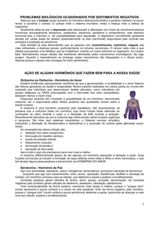 PROBLEMAS BIOLÓGICOS OCASIONADOS POR SENTIMENTOS NEGATIVOS
      Sabe-se que a tristeza causa aumento do hormônio adrenocorticotrófico e portanto interfere na supra-
renais e aumenta o cortisol. O cortisol inibe o sistema imunitário, então a tristeza inibe a defesa do
organismo.
      Atualmente sabe-se que a depressão está relacionada a alterações nos níveis de neurotransmissores
hormonais (principalmente serotonina, acetilcolina, dopamina, epinefrina e norepinefrina), este distúrbio
hormonal leva o indivíduo a ter susceptibilidade para depressão. O depressivo normalmente apresenta
atrofias em certas áreas do cérebro (particularmente no lobo pré-frontal) responsável pelo controle das
emoções e produção de serotonina.
      Hoje também já está demonstrado que as pessoas com ressentimentos, melindres, mágoas são
mais vulneráveis a doenças graves, particularmente os tumores cancerosos. O câncer nada mais é que
células que passam a ter defeitos, que se multiplicam, criando um corpo estranho no organismo, um invasor
letal. Normalmente, essas células são facilmente eliminadas pelos mecanismos imunológicos, tão logo
surgem. Quando o ressentimento se prolonga, esses mecanismos são bloqueados e o câncer evolui.
Apenas porque a pessoa não consegue ter bons sentimentos…



       AÇÃO DE ALGUNS HORMÔNIOS QUE FAZEM BEM PARA A NOSSA SAÚDE

    Ocitocina ou Oxitocina - Hormônio do Amor
     Existem evidências rigorosamente científicas de que a generosidade, a cordialidade e o amor fraterno
são fatores geradores de saúde e longevidade. Muitos estudos realizados em várias partes do mundo têm
mostrado que indivíduos que desenvolvem tarefas altruístas, como voluntários em
grupos religiosos ou ONGs preocupadas com o bem-estar dos mais necessitados,
adoecem menos e vivem mais.
     Pesquisas recentes têm mostrado a possibilidade de um hormônio, denominado
ocitocina, ser o responsável pelos efeitos positivos das qualidades morais sobre a
saúde humana.
     A ocitocina é uma hormônio produzido pelo hipotálamo. Até recentemente, se
pensava que a ocitocina fosse um hormônio cuja única função fosse estimular as
contrações do útero durante o parto e a liberação de leite durante a lactação.
Recentemente descobriu-se que a ocitocina age influenciando várias funções orgânicas
e psíquicas. Ela inibe dois sistemas importantes, o Sistema nervoso simpático
(reduzindo a liberação de Noradrenalina e Adrenalina) e a produção de cortisol pelas glândulas supra-
renais.
     As conseqüências dessa inibição são:
     • dilatação dos vasos sangüíneos,
     • diminuição do trabalho cardíaco,
     • queda da pressão arterial,
     • relaxamento muscular,
     • diminuição da tensão e
     • sensação de bem-estar
     Isso é tudo o que nós precisamos para viver mais e melhor.
     A ocitocina definitivamente deixou de ser apenas um hormônio associado à lactação e parto. Suas
funções pró-sociais já incluem a formação de laços afetivos entre mães e filhos e entre namorados, o que
tem levado alguns pesquisadores a denominá-lo de HORMÔNIO DO AMOR.

    Serotonina - Hormônio da Paz
    Agir com serenidade, sabedoria, calma, indulgência, benevolência, promovem secreção de Serotonina.
    …enquanto que agir com ressentimento, raiva, rancor, repressão, resistências, facilitam a secreção de
Cortisol, um hormônio corrosivo para as células, que deteriora a saúde e acelera o envelhecimento.
    Condutas positivas geram atitudes de ânimo, amor, apreço, amizade, aproximação. As condutas
negativas pelo contrário geram atitudes de desânimo, desespero, desolação, afastamento.
    Viver emocionalmente de forma positiva, viveremos mais tempo e melhor, porque o “sangue bom”
(muita serotonina e pouco cortisol) é a chave da vida saudável. Viver de forma negativa, pelo contrário,
porque o “sangue ruim” (muito cortisol e pouca serotonina) deteriora a saúde, oportuniza as doenças e mais
uma vez citando, acelera o envelhecimento.


                                                                                                        3
 