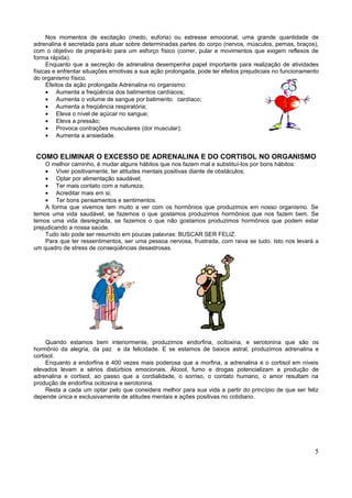 Nos momentos de excitação (medo, euforia) ou estresse emocional, uma grande quantidade de
adrenalina é secretada para atuar sobre determinadas partes do corpo (nervos, músculos, pernas, braços),
com o objetivo de prepará-lo para um esforço físico (correr, pular e movimentos que exigem reflexos de
forma rápida).
     Enquanto que a secreção de adrenalina desempenha papel importante para realização de atividades
físicas e enfrentar situações emotivas a sua ação prolongada, pode ter efeitos prejudiciais no funcionamento
do organismo físico.
     Efeitos da ação prolongada Adrenalina no organismo:
     • Aumenta a freqüência dos batimentos cardíacos;
     • Aumenta o volume de sangue por batimento cardíaco;
     • Aumenta a freqüência respiratória;
     • Eleva o nível de açúcar no sangue;
     • Eleva a pressão;
     • Provoca contrações musculares (dor muscular);
     • Aumenta a ansiedade.


COMO ELIMINAR O EXCESSO DE ADRENALINA E DO CORTISOL NO ORGANISMO
     O melhor caminho, é mudar alguns hábitos que nos fazem mal e substituí-los por bons hábitos:
     • Viver positivamente, ter atitudes mentais positivas diante de obstáculos;
     • Optar por alimentação saudável;
     • Ter mais contato com a natureza;
     • Acreditar mais em si;
     • Ter bons pensamentos e sentimentos.
     A forma que vivemos tem muito a ver com os hormônios que produzimos em nosso organismo. Se
temos uma vida saudável, se fazemos o que gostamos produzimos hormônios que nos fazem bem. Se
temos uma vida desregrada, se fazemos o que não gostamos produzimos hormônios que podem estar
prejudicando a nossa saúde.
     Tudo isto pode ser resumido em poucas palavras: BUSCAR SER FELIZ.
     Para que ter ressentimentos, ser uma pessoa nervosa, frustrada, com raiva se tudo. Isto nos levará a
um quadro de stress de conseqüências desastrosas.




     Quando estamos bem interiormente, produzimos endorfina, ocitoxina, e serotonina que são os
hormônio da alegria, da paz e da felicidade. E se estamos de baixos astral, produzimos adrenalina e
cortisol.
     Enquanto a endorfina é 400 vezes mais poderosa que a morfina, a adrenalina e o cortisol em níveis
elevados levam a sérios distúrbios emocionais. Álcool, fumo e drogas potencializam a produção de
adrenalina e cortisol, ao passo que a cordialidade, o sorriso, o contato humano, o amor resultam na
produção de endorfina ocitoxina e serotonina.
     Resta a cada um optar pelo que considera melhor para sua vida a partir do princípio de que ser feliz
depende única e exclusivamente de atitudes mentais e ações positivas no cotidiano.




                                                                                                          5
 