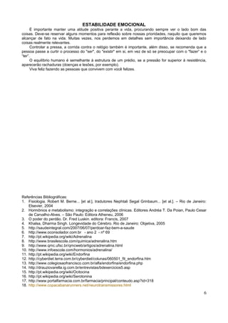 ESTABILIDADE EMOCIONAL
      É importante manter uma atitude positiva perante a vida, procurando sempre ver o lado bom das
coisas. Deve-se reservar alguns momentos para reflexão sobre nossas prioridades, naquilo que queremos
alcançar de fato na vida. Muitas vezes, nos perdemos em detalhes sem importância deixando de lado
coisas realmente relevantes.
      Controlar a pressa, a corrida contra o relógio também é importante, além disso, se recomenda que a
pessoa passe a curtir o processo do "ser", do "existir" em si, em vez de só se preocupar com o "fazer“ e o
“ter”.
      O equilíbrio humano é semelhante à estrutura de um prédio, se a pressão for superior à resistência,
aparecerão rachaduras (doenças e lesões, por exemplo).
      Viva feliz fazendo as pessoas que convivem com você felizes.




Referências Bibliográficas:
1. Fisiologia. Robert M. Berne... [et al.], tradutores Nephtali Segal Grinbaum... [et al.]. – Rio de Janeiro:
    Elsevier, 2004
2. Hormônios e metabolismo: integração e correlações clínicas. Editores Andréa T. Da Poian, Paulo Cesar
    de Carvalho-Alves. – São Paulo: Editora Atheneu, 2006
3. O poder do perdão. Dr. Fred Luskin. editora: Francis, 2007
4. Khalsa, Dharma Singh. Longevidade do Cérebro. Rio de Janeiro: Objetiva, 2005
5. http://saudeintegral.com/2007/06/07/perdoar-faz-bem-a-saude
6. http://www.oconsolador.com.br - ano 2 - nº 69
7. http://pt.wikipedia.org/wiki/Adrenalina
8. http://www.brasilescola.com/quimica/adrenalina.htm
9. http://www.qmc.ufsc.br/qmcweb/artigos/adrenalina.html
10. http://www.infoescola.com/hormonios/adrenalina/
11. http://pt.wikipedia.org/wiki/Endorfina
12. http://cyberdiet.terra.com.br/cyberdiet/colunas/060501_fit_endorfina.htm
13. http://www.colegiosaofrancisco.com.br/alfa/endorfina/endorfina.php
14. http://drauziovarella.ig.com.br/entrevistas/bdexercicios5.asp
15. http://pt.wikipedia.org/wiki/Ocitocina
16. http://pt.wikipedia.org/wiki/Serotonina
17. http://www.portalfarmacia.com.br/farmacia/principal/conteudo.asp?id=318
18. http://www.copacabanarunners.net/neurotransmissores.html

                                                                                                           6
 