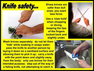 Sharp knives are
safer than dull
ones; you exert
less force.
Use a ‘claw hold’
when chopping
or dicing,
keeping the tips
of the fingers
tucked back and
slightly under.
Wash knives separately; do not let them
‘hide’ while soaking in soapy water;
pass the knife to another person by
laying it down on a sanitized surface and
allowing them to pick it up; carry a knife
with the point down and slightly away
from the body; only use knives for their
intended purpose; step out of the way of
a falling knife, not attempting to catch it.
 