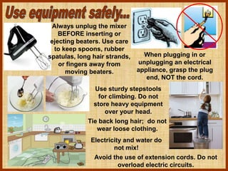 When plugging in or
unplugging an electrical
appliance, grasp the plug
end, NOT the cord.
Always unplug the mixer
BEFORE inserting or
ejecting beaters. Use care
to keep spoons, rubber
spatulas, long hair strands,
or fingers away from
moving beaters.
Use sturdy stepstools
for climbing. Do not
store heavy equipment
over your head.
Electricity and water do
not mix!
Avoid the use of extension cords. Do not
overload electric circuits.
Tie back long hair; do not
wear loose clothing.
 