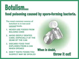 The most common source of
botulism is in low-acid
canned foods.
1. NEVER USE FOODS FROM
BULGING CANS
2. AVOID DEEPLY DENTED
CANS, ESPECIALLY AT THE
SEAM OF THE CAN
3. DISCARD FOOD THAT
EXPLODES FROM A CAN
WHEN OPENED
4. DON’T TASTE FOODS YOU
SUSPECT MAY BE SPOILED
 
