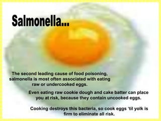 The second leading cause of food poisoning,
salmonella is most often associated with eating
raw or undercooked eggs.
Even eating raw cookie dough and cake batter can place
you at risk, because they contain uncooked eggs.
Cooking destroys this bacteria, so cook eggs ‘til yolk is
firm to eliminate all risk.
 