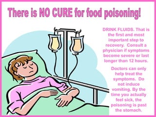 DRINK FLUIDS. That is
the first and most
important step to
recovery. Consult a
physician if symptoms
become severe or last
longer than 12 hours.
Doctors can only
help treat the
symptoms. Do
not induce
vomiting. By the
time you actually
feel sick, the
poisoning is past
the stomach.
 