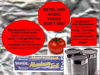 Aluminum foil may corrode
if used to store acidic
foods such as tomato
sauce. It will get little holes
in it and leave an
unpleasant, but not harmful
metallic taste in the food.
De-tinning is a
dark discoloration
of a can lid or
lining. It is simply
a non-harmful
chemical reaction
of acid, metal, and
oxygen.
METAL AND
ACIDIC
FOODS
DON’T MIX!
 