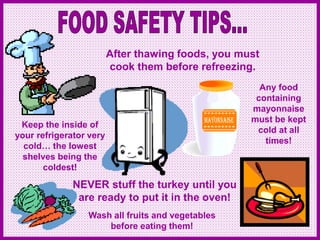 After thawing foods, you must
cook them before refreezing.
NEVER stuff the turkey until you
are ready to put it in the oven!
Any food
containing
mayonnaise
must be kept
cold at all
times!
Keep the inside of
your refrigerator very
cold… the lowest
shelves being the
coldest!
Wash all fruits and vegetables
before eating them!
 