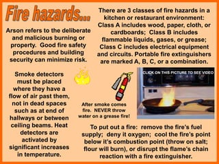 There are 3 classes of fire hazards in a
kitchen or restaurant environment:
Class A includes wood, paper, cloth, or
cardboards; Class B includes
flammable liquids, gases, or grease;
Class C includes electrical equipment
and circuits. Portable fire extinguishers
are marked A, B, C, or a combination.
Arson refers to the deliberate
and malicious burning or
property. Good fire safety
procedures and building
security can minimize risk.
Smoke detectors
must be placed
where they have a
flow of air past them,
not in dead spaces
such as at end of
hallways or between
ceiling beams. Heat
detectors are
activated by
significant increases
in temperature.
To put out a fire: remove the fire’s fuel
supply; deny it oxygen; cool the fire’s point
below it’s combustion point (throw on salt;
flour will burn), or disrupt the flame’s chain
reaction with a fire extinguisher.
After smoke comes
fire. NEVER throw
water on a grease fire!
CLICK ON THIS PICTURE TO SEE VIDEO
 