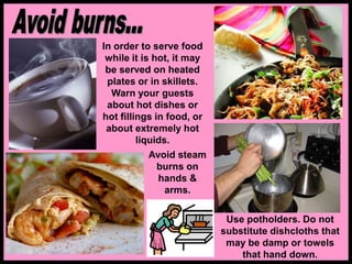In order to serve food
while it is hot, it may
be served on heated
plates or in skillets.
Warn your guests
about hot dishes or
hot fillings in food, or
about extremely hot
liquids.
Use potholders. Do not
substitute dishcloths that
may be damp or towels
that hand down.
Avoid steam
burns on
hands &
arms.
 