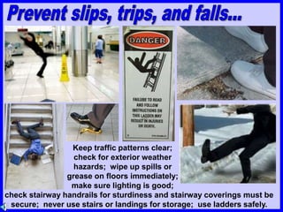 Keep traffic patterns clear;
check for exterior weather
hazards; wipe up spills or
grease on floors immediately;
make sure lighting is good;
check stairway handrails for sturdiness and stairway coverings must be
secure; never use stairs or landings for storage; use ladders safely.
 