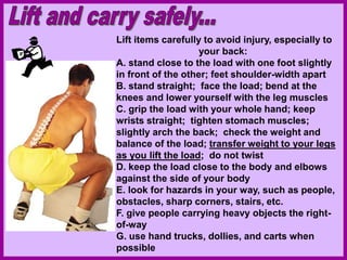 Lift items carefully to avoid injury, especially to
your back:
A. stand close to the load with one foot slightly
in front of the other; feet shoulder-width apart
B. stand straight; face the load; bend at the
knees and lower yourself with the leg muscles
C. grip the load with your whole hand; keep
wrists straight; tighten stomach muscles;
slightly arch the back; check the weight and
balance of the load; transfer weight to your legs
as you lift the load; do not twist
D. keep the load close to the body and elbows
against the side of your body
E. look for hazards in your way, such as people,
obstacles, sharp corners, stairs, etc.
F. give people carrying heavy objects the right-
of-way
G. use hand trucks, dollies, and carts when
possible
 