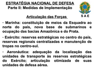 ESTRATÉGIA NACIONAL DE DEFESA Parte II: Medidas de Implementação Articulação das Forças  Marinha: constituição de meios da Esquadra ao norte do país, nova base de submarinos e ocupação das bacias Amazônica e do Prata. Exército: reservas estratégicas no centro do país, reservas regionais centralizadas e manutenção de tropas no centro-sul. Aeronáutica: adequação da localização das unidades de transporte às reservas estratégicas do Exército; articulação otimizada de suas unidades de defesa aérea. S A E 