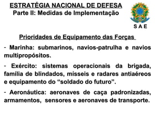 ESTRATÉGIA NACIONAL DE DEFESA Parte II: Medidas de Implementação Prioridades de Equipamento das Forças  Marinha: submarinos, navios-patrulha e navios multipropósitos. Exército: sistemas operacionais da brigada, família de blindados, mísseis e radares antiaéreos e equipamento do “soldado do futuro”. Aeronáutica: aeronaves de caça padronizadas, armamentos,  sensores e aeronaves de transporte. S A E 