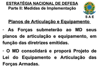 ESTRATÉGIA NACIONAL DE DEFESA Parte II: Medidas de Implementação Planos de Articulação e Equipamento  As Forças submeterão ao MD seus planos de articulação e equipamento, em função das diretrizes emitidas. O MD consolidará e proporá Projeto de Lei do Equipamento e Articulação das Forças Armadas. S A E 