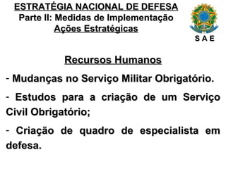 ESTRATÉGIA NACIONAL DE DEFESA Parte II: Medidas de Implementação Ações Estratégicas Recursos Humanos Mudanças no Serviço Militar Obrigatório. Estudos para a criação de um Serviço Civil Obrigatório; Criação de quadro de especialista em defesa. S A E 