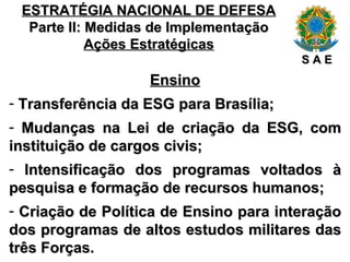 ESTRATÉGIA NACIONAL DE DEFESA Parte II: Medidas de Implementação Ações Estratégicas Ensino Transferência da ESG para Brasília; Mudanças na Lei de criação da ESG, com instituição de cargos civis; Intensificação dos programas voltados à pesquisa e formação de recursos humanos; Criação de Política de Ensino para interação dos programas de altos estudos militares das três Forças. S A E 