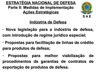ESTRATÉGIA NACIONAL DE DEFESA Parte II: Medidas de Implementação Ações Estratégicas Indústria de Defesa Nova legislação para a indústria de defesa, com introdução de regime jurídico especial; Propostas para facilitação de linhas de crédito para produtos de defesa; Propostas para melhor viabilização de procedimentos de garantias de contratos de exportação de produtos de defesa. S A E 