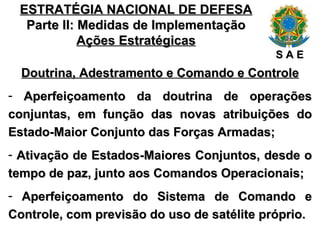 ESTRATÉGIA NACIONAL DE DEFESA Parte II: Medidas de Implementação Ações Estratégicas Doutrina, Adestramento e Comando e Controle Aperfeiçoamento da doutrina de operações conjuntas, em função das novas atribuições do Estado-Maior Conjunto das Forças Armadas; Ativação de Estados-Maiores Conjuntos, desde o tempo de paz, junto aos Comandos Operacionais; Aperfeiçoamento do Sistema de Comando e Controle, com previsão do uso de satélite próprio. S A E 