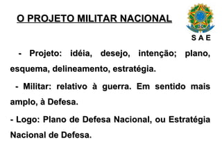 O PROJETO MILITAR NACIONAL - Projeto: idéia, desejo, intenção; plano, esquema, delineamento, estratégia. - Militar: relativo à guerra. Em sentido mais amplo, à Defesa. - Logo: Plano de Defesa Nacional, ou Estratégia Nacional de Defesa. S A E 