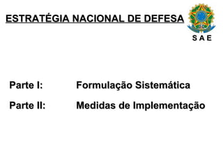 ESTRATÉGIA NACIONAL DE DEFESA Parte I:  Formulação Sistemática Parte II: Medidas de Implementação S A E 