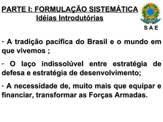 PARTE I: FORMULAÇÃO SISTEMÁTICA Idéias Introdutórias A tradição pacífica do Brasil e o mundo em que vivemos ; O laço indissolúvel entre estratégia de defesa e estratégia de desenvolvimento; A necessidade de, muito mais que equipar e financiar, transformar as Forças Armadas. S A E 