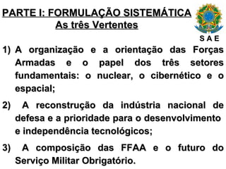 PARTE I: FORMULAÇÃO SISTEMÁTICA As três Vertentes A organização e a orientação das Forças Armadas e o papel dos três setores fundamentais: o nuclear, o cibernético e o espacial; A reconstrução da indústria nacional de defesa e a prioridade para o desenvolvimento  e independência tecnológicos; A composição das FFAA e o futuro do Serviço Militar Obrigatório. S A E 