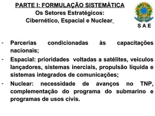 PARTE I: FORMULAÇÃO SISTEMÁTICA Os Setores Estratégicos: Cibernético, Espacial e Nuclear   Parcerias condicionadas às capacitações nacionais; Espacial: prioridades  voltadas a satélites, veículos lançadores, sistemas inerciais, propulsão líquida e sistemas integrados de comunicações; Nuclear: necessidade de avanços no TNP, complementação do programa do submarino e programas de usos civis. S A E 