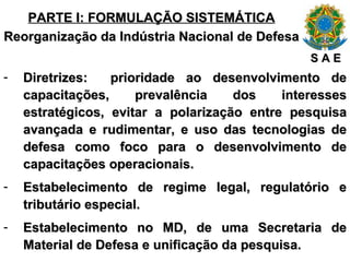 PARTE I: FORMULAÇÃO SISTEMÁTICA Reorganização da Indústria Nacional de Defesa Diretrizes:  prioridade ao desenvolvimento de capacitações, prevalência dos interesses estratégicos, evitar a polarização entre pesquisa avançada e rudimentar, e uso das tecnologias de defesa como foco para o desenvolvimento de capacitações operacionais. Estabelecimento de regime legal, regulatório e tributário especial. Estabelecimento no MD, de uma Secretaria de Material de Defesa e unificação da pesquisa. S A E 