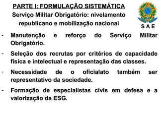 PARTE I: FORMULAÇÃO SISTEMÁTICA Serviço Militar Obrigatório: nivelamento republicano e mobilização nacional Manutenção e reforço do Serviço Militar Obrigatório. Seleção dos recrutas por critérios de capacidade física e intelectual e representação das classes. Necessidade de o oficialato também ser representativo da sociedade. Formação de especialistas civis em defesa e a valorização da ESG. S A E 