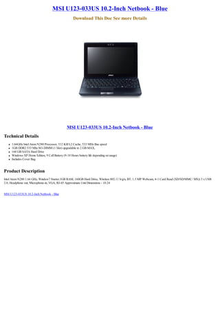 MSI U123-033US 10.2-Inch Netbook - Blue
                                                        Download This Doc See more Details




                                                   MSI U123-033US 10.2-Inch Netbook - Blue
Technical Details
   l   1.66GHz Intel Atom N280 Processor, 512 KB L2 Cache, 533 MHz Bus speed
   l   1GB DDR2 533 Mhz SO-DIMM (1 Slot) upgradable to 2 GB MAX,
   l   160 GB SATA Hard Drive
   l   Windows XP Home Edition, 9 Cell Battery (9-10 Hours battery life depending on usage)
   l   Includes Cover Bag


Product Description
Intel Atom N280 1.66 GHz, Window7 Starter,1GB RAM, 160GB Hard Drive, Wireless 802.11 b/g/n, BT, 1.3 MP Webcam, 4-1 Card Read (XD/SD/MMC/ MS)) 3 x USB
2.0, Headphone out; Microphone-in, VGA, RJ-45 Approximate Unit Dimensions - 10.24


MSI U123-033US 10.2-Inch Netbook - Blue
 