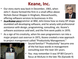 Keane, Inc.
• Our story starts way back in December, 1965, when
  John F. Keane formed the firm in a small office above
  Nichols Donut Shoppe in Hingham, Massachusetts,
  offering software services to businesses in this
• As a formerera.
  mainframe programmer at IBM, John knew how so many DP shops
  stumbled self-developing software, and he wisely sold professional
  assistance with design, programming, consulting, etc. Keane’s
  software assistance sold well, and the firm went public in 1970.
• As a sign of his creativity, when his own programmers ran into a
  major project cost overrun in 1971, Keane created a new approach
  to project management called “Productivity Management.”
                        • Sound familiar? “Productivity” became one
                            of the hot buzz words in management
                            consulting over the next 10+ years.
                        • You may remember it was VP Bill Corum’s
                            focus at McAuto in the late 70s (Episode 4)
 