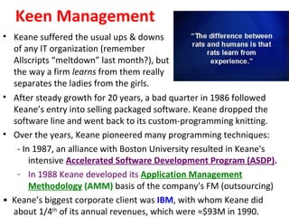 Keen Management
• Keane suffered the usual ups & downs
  of any IT organization (remember
  Allscripts “meltdown” last month?), but
  the way a firm learns from them really
  separates the ladies from the girls.
• After steady growth for 20 years, a bad quarter in 1986 followed
  Keane’s entry into selling packaged software. Keane dropped the
  software line and went back to its custom-programming knitting.
• Over the years, Keane pioneered many programming techniques:
   - In 1987, an alliance with Boston University resulted in Keane's
       intensive Accelerated Software Development Program (ASDP).
   - In 1988 Keane developed its Application Management
       Methodology (AMM) basis of the company's FM (outsourcing)
• Keane’s biggest corporate client was IBM, with whom Keane did
  about 1/4th of its annual revenues, which were ≈$93M in 1990.
 